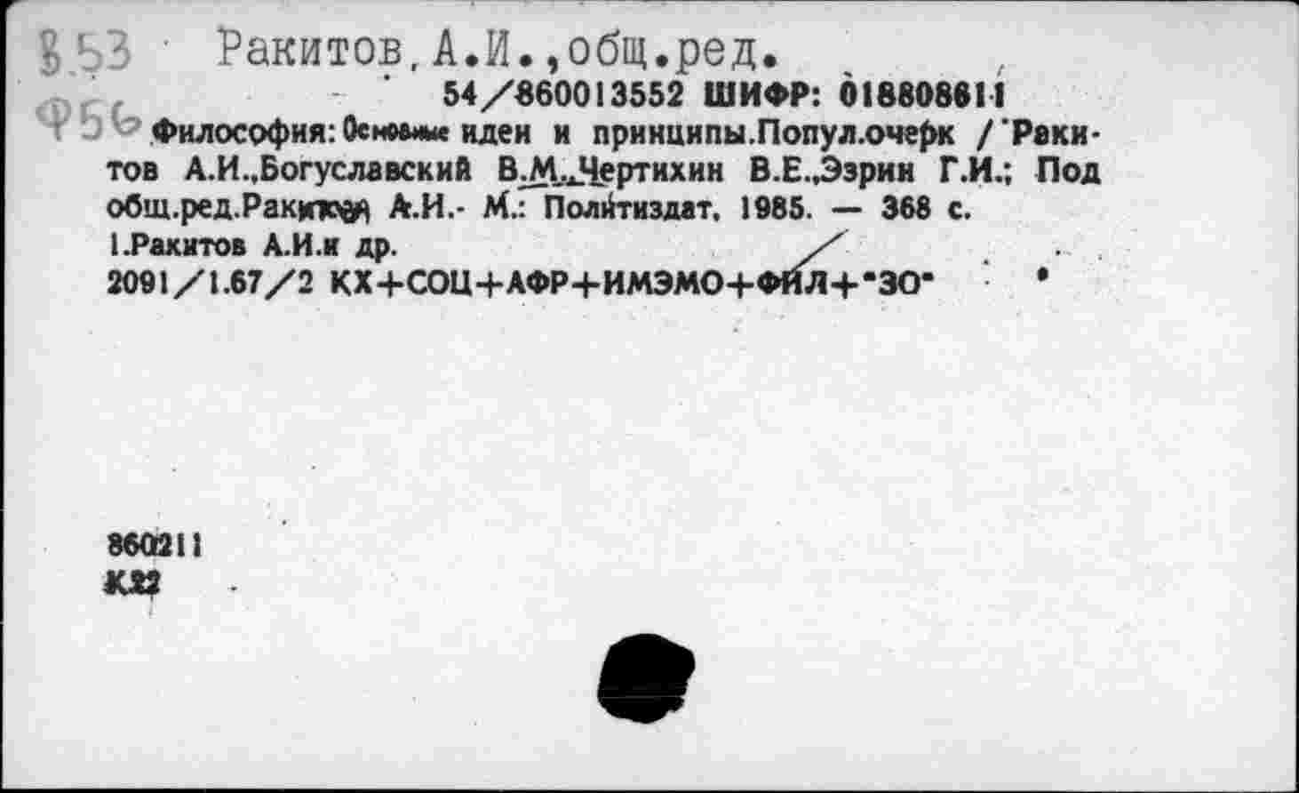 ﻿В 53 ' Ракитов, А.И.,общ.ред.
54/860013552 ШИФР: 018808611
Ч □ Ь Философия: Основные идеи и принципы.Попул.очерк / 'Ракитов А.И.,Богуславский В.М.Лертихин В.Е.,Эзрии Г.И.; Под общ.ред.Ракюод А.И.- М.: Полйтиздат, 1985. — 368 с.
1.Ракитов А.И.и др.	/
2091/1.67/2 КХ+СОЦ+АФР+ИМЭМО+ФИЛ4-*ЗО- •
860211 ки